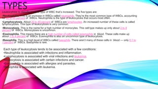 TYPES
Leukocytosis is classified by the type of WBC that’s increased. The five types are:
•Neutrophilia. This is an increase in WBCs called neutrophils. They’re the most common type of WBCs, accounting
for 40 to 60 percent of WBCs. Neutrophilia is the type of leukocytosis that occurs most often.
•Lymphocytosis. About 20 to 40 percent of WBCs are lymphocytes. An increased number of these cells is called
lymphocytosis. This type of leukocytosis is very common.
•Monocytosis. This is the name for a high number of monocytes. This cell type makes up only about 2 to 8
percent of WBCs. Monocytosis is uncommon.
•Eosinophilia. This means there are a high number of cells called eosinophils in blood. These cells make up
about 1 to 4 percent of WBCs. Eosinophilia is also an uncommon type of leukocytosis.
•Basophilia. This is a high level of WBCs called basophils. There aren’t many of these cells in blood — only 0.1 to
1 percent of WBCs. Basophilia is rare.
Each type of leukocytosis tends to be associated with a few conditions:
•Neutrophilia is associated with infections and inflammation.
•Lymphocytosis is associated with viral infections and leukemia.
•Monocytosis is associated with certain infections and cancer.
•Eosinophilia is associated with allergies and parasites.
•Basophilia is associated with leukemia.
 