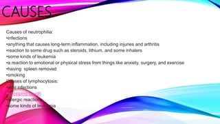 CAUSES
Causes of neutrophilia:
•infections
•anything that causes long-term inflammation, including injuries and arthritis
•reaction to some drug such as steroids, lithium, and some inhalers
•some kinds of leukemia
•a reaction to emotional or physical stress from things like anxiety, surgery, and exercise
•having spleen removed
•smoking
Causes of lymphocytosis:
•viral infections
•whooping cough
•allergic reactions
•some kinds of leukemia
 