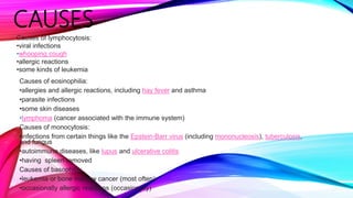 CAUSES
Causes of eosinophilia:
•allergies and allergic reactions, including hay fever and asthma
•parasite infections
•some skin diseases
•lymphoma (cancer associated with the immune system)
Causes of monocytosis:
•infections from certain things like the Epstein-Barr virus (including mononucleosis), tuberculosis,
and fungus
•autoimmune diseases, like lupus and ulcerative colitis
•having spleen removed
Causes of basophilia:
•leukemia or bone marrow cancer (most often)
•occasionally allergic reactions (occasionally)
Causes of lymphocytosis:
•viral infections
•whooping cough
•allergic reactions
•some kinds of leukemia
 