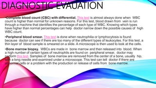 DIAGNOSTIC EVAUATION
•Complete blood count (CBC) with differential. This test is almost always done when WBC
count is higher than normal for unknown reasons. For this test, blood drawn from vein is run
through a machine that identifies the percentage of each type of WBC. Knowing which types
have higher than normal percentages can help doctor narrow down the possible causes of high
WBC count.
•Peripheral blood smear. This test is done when neutrophilia or lymphocytosis is found
because doctor can see if there are too many of the different types of leukocytes. For this test, a
thin layer of blood sample is smeared on a slide. A microscope is then used to look at the cells.
•Bone marrow biopsy. WBCs are made in bone marrow and then released into blood. When
a high number of certain types of neutrophils are found on peripheral smear, doctor may
perform this test. Samples of bone marrow are removed from the center of a bone, usually hip,
with a long needle and examined under a microscope. This test can tell doctor if there are
abnormal cells or a problem with the production or release of cells from bone marrow.
 