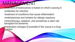 MANAGEMENT
Treatment of leukocytosis is based on what’s causing it:
•antibiotics for infection
•treatment of conditions that cause inflammation
•antihistamines and inhalers for allergic reactions
•chemotherapy, radiation, and sometimes a stem cell
transplant for leukemia
•medication changes (if possible) if the cause is a drug
reaction
 