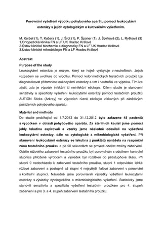 Porovnání vyšetření výpotku pohybového aparátu pomocí leukocytární
esterázy s jejich cytologickým a kultivačním vyšetřením.
M. Korbel (1), T. Kučera (1), J. Šrot (1), P. Šponer (1), J. Špirková (2), L. Ryšková (3)M. Korbel (1), T. Kučera (1), J. Šrot (1), P. Šponer (1), J. Špirková (2), L. Ryšková (3)
1.Ortopedická klinika FN1.Ortopedická klinika FN a LF UKa LF UK Hradec KrálovéHradec Králové
2.Ústav klinické biochemie a diagnostiky FN a LF UK Hradec Králové2.Ústav klinické biochemie a diagnostiky FN a LF UK Hradec Králové
3.Ústav klinické mikrobiologie FN a LF Hradec Králové3.Ústav klinické mikrobiologie FN a LF Hradec Králové
Abstrakt
Purpose of the study
Leukocytární esteráza je enzym, který se hojně vyskytuje v neutrofilech. Jejich
rozpadem se uvolňuje do výpotku. Pomocí kolorimetrických testačních proužků lze
diagnostikovat přítomnost leukocytární esterázy a tím i neutrofilů ve výpotku. Tím lze
zjistit, zda je výpotek infekční či neinfekční etiologie. Cílem studie je stanovení
senzitivity a specificity vyšetření leukocytární esterázy pomocí testačních proužků
AUTION Sticks (Arkray) ve výpotcích různé etiologie získaných při zánětlivých
postiženích pohybového aparátu.
Material and methods
Do studie probíhající od 1.7.2012 do 31.12.2012 bylo zařazeno 45 pacientů
s výpotkem v oblasti pohybového aparátu. Za sterilních kautel jsme pomocí
jehly tekutinu aspirovali a vzorky jsme následně odesílali na vyšetření
leukocytární esterázy, dále na cytologické a mikrobiologické vyšetření. Při
stanovení leukocytární esterázy se tekutina z punktátů nanášela na reagenční
zónu testačního proužku a po 90 sekundách se provedl odečet změny zabarvení.
Odstín růžového zabarvení testačního proužku byl porovnáván s odstínem kontrolní
stupnice přiložené výrobcem a výsledek byl rozdělen do pětistupňové škály. Při
stupni 0 nedocházelo k zabarvení testačního proužku, stupni 1 odpovídalo lehké
růžové zabarvení a postupně až stupni 4 nejsytější fialové zabarvení v porovnání
s kontrolní stupnicí. Následně jsme porovnávali výsledky vyšetření leukocytární
esterázy s výsledky cytologického a mikrobiologického vyšetření. Statisticky jsme
stanovili senzitivitu a specificitu vyšetření testačním proužkem pro 4. stupeň
zabarvení a pro 3. a 4. stupeň zabarvení testačního proužku.
 