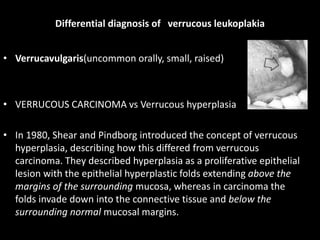 Differential diagnosis of verrucous leukoplakia
• Verrucavulgaris(uncommon orally, small, raised)
• VERRUCOUS CARCINOMA vs Verrucous hyperplasia
• In 1980, Shear and Pindborg introduced the concept of verrucous
hyperplasia, describing how this differed from verrucous
carcinoma. They described hyperplasia as a proliferative epithelial
lesion with the epithelial hyperplastic folds extending above the
margins of the surrounding mucosa, whereas in carcinoma the
folds invade down into the connective tissue and below the
surrounding normal mucosal margins.
 