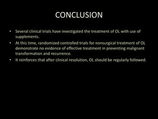 CONCLUSION
• Several clinical trials have investigated the treatment of OL with use of
supplements.
• At this time, randomized controlled trials for nonsurgical treatment of OL
demonstrate no evidence of effective treatment in preventing malignant
transformation and recurrence.
• It reinforces that after clinical resolution, OL should be regularly followed.
 