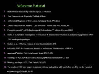 Reference Material
1. Burket’s Oral Medicine by Malcolm Lynch, 11th Edition
2. Oral Diseases in the Tropics by Prabhu& Wilson
3. Differential Diagnosis of Oral Lesions by Goaz& Wood, 5th Edition
4. Dental clinics of north America - Oral soft tissue lesions. Jan 2005, vol 49, no.1
5. Cawson’s essential’s of Oral pathology & Oral medicine, 7th edition. Cawson, Odell
6. Mehta et al; report on investigations of oral cancer & precancerous conditions in indian rural populations 1966-
1969 munksgardcopenhagen.
7. Nielsen et al., 1996; Eur J Cancer B Oral Oncol32(B):264-270.
8. Praetorius, 1997; HPV-associated diseases of oral mucosa. ClinDermatol15:399-413.
9. Jepsen and Winther, 1965; ActaOdontol Scand 23:239-256.
10. Renstrup, 1970; ActaPatholMicrobiol Scand [B] MicrobiolImmunol78:421-424.
11. Bánóczy and Sugar, 1972 J Oral Pathol1:265-272.
12. The results of CO2 laser surgery in patients with oral leukoplakia: a 25 year follow up . P.S. van der Hemet al
Oral Oncology (2005) 41, 31–37
 