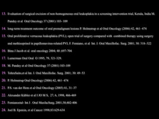 13. Evaluation of surgical excision of non-homogeneous oral leukoplakia in a screening intervention trial, Kerala, India M.
Pandey et al Oral Oncology 37 (2001) 103- 109
14. long-term treatment outcome of oral premalignant lesions P. Holmstrup et al Oral Oncology (2006) 42, 461–474
15. Oral proliferative verrucous leukoplakia (PVL); open trial of surgery compared with combined therapy using surgery
and methisoprinol in papillomavirus-related PVL F. Femiano, et al Int. J. Oral Maxillofac. Surg. 2001; 30: 318–322
16. Binu J Jacob et al oral oncology 2004; 40 ;697-704
17. Lumerman Oral Oral O 1995, 79, 321-329.
18. M. Pandey et al Oral Oncology 37 (2001) 103-109
19. TohruSaito,et al Int. J. Oral Maxillofac. Surg. 2001; 30: 49–53
20. P. Holmstrup Oral Oncology (2006) 42, 461–474
21. P.S. van der Hem et al Oral Oncology (2005) 41, 31–37
22. Alexander Kübler et al I JO M S, 27, 6, 1998, 466-469
23. Femianoetal- Int J . Oral MaxfacSurg; 2001;30;402-406
24. Joel B. Epstein, et al Cancer 1998;83:629-634
 