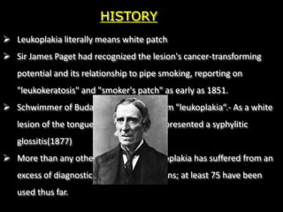  Leukoplakia literally means white patch
 Sir James Paget had recognized the lesion's cancer-transforming
potential and its relationship to pipe smoking, reporting on
"leukokeratosis" and "smoker's patch" as early as 1851.
 Schwimmer of Budapest coined the term "leukoplakia“.- As a white
lesion of the tongue which probably represented a syphylitic
glossitis(1877)
 More than any other oral disease, leukoplakia has suffered from an
excess of diagnostic terms and definitions; at least 75 have been
used thus far.
HISTORY
 
