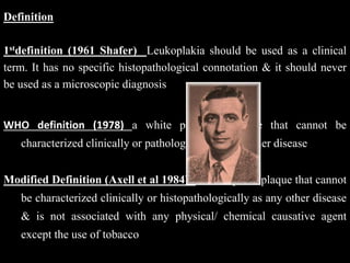 Definition
1stdefinition (1961 Shafer) Leukoplakia should be used as a clinical
term. It has no specific histopathological connotation & it should never
be used as a microscopic diagnosis
WHO definition (1978) a white patch or plaque that cannot be
characterized clinically or pathologically as any other disease
Modified Definition (Axell et al 1984): a white patch/plaque that cannot
be characterized clinically or histopathologically as any other disease
& is not associated with any physical/ chemical causative agent
except the use of tobacco
 