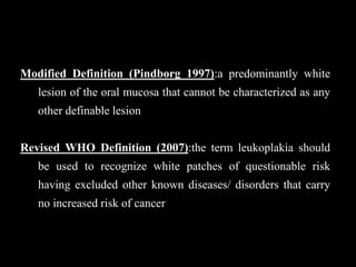 Modified Definition (Pindborg 1997):a predominantly white
lesion of the oral mucosa that cannot be characterized as any
other definable lesion
Revised WHO Definition (2007):the term leukoplakia should
be used to recognize white patches of questionable risk
having excluded other known diseases/ disorders that carry
no increased risk of cancer
 