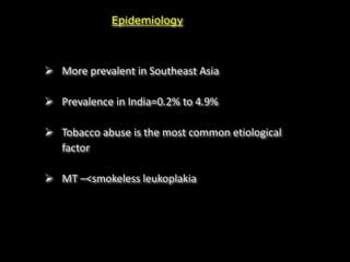 Epidemiology
 More prevalent in Southeast Asia
 Prevalence in India=0.2% to 4.9%
 Tobacco abuse is the most common etiological
factor
 MT –<smokeless leukoplakia
 