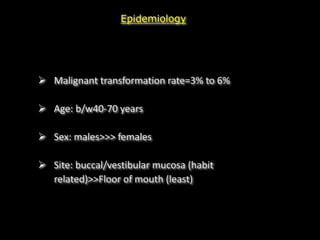 Epidemiology
 Malignant transformation rate=3% to 6%
 Age: b/w40-70 years
 Sex: males>>> females
 Site: buccal/vestibular mucosa (habit
related)>>Floor of mouth (least)
 