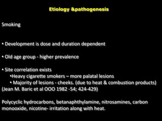 Etiology &pathogenesis
Smoking
• Development is dose and duration dependent
• Old age group - higher prevalence
• Site correlation exists
•Heavy cigarette smokers – more palatal lesions
• Majority of lesions - cheeks. (due to heat & combustion products)
(Jean M. Baric et al OOO 1982 -54; 424-429)
Polycyclic hydrocarbons, betanaphthylamine, nitrosamines, carbon
monooxide, nicotine- irritation along with heat.
 