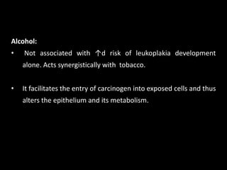 Alcohol:
• Not associated with ↑d risk of leukoplakia development
alone. Acts synergistically with tobacco.
• It facilitates the entry of carcinogen into exposed cells and thus
alters the epithelium and its metabolism.
 