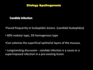 Candida Infection
Etiology &pathogenesis
•Found frequently in leukoplakic lesions (candidal leukoplakia)
• 60% nodular type, 3% homogenous type
•Can colonize the superficial epithelial layers of the mucosa.
• Longstanding discussion - candida infection is a cause or a
superimposed infection in a pre-existing lesion
 