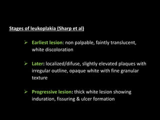 Stages of leukoplakia (Sharp et al)
 Earliest lesion: non palpable, faintly translucent,
white discoloration
 Later: localized/difuse, slightly elevated plaques with
irregular outline, opaque white with fine granular
texture
 Progressive lesion: thick white lesion showing
induration, fissuring & ulcer formation
 