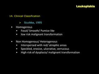 Leukoplakia
14. Clinical Classification
 Scuibba, 1995
• Homogenous
• Focal/ Smooth/ Pumice like
• low risk malignant transformation
• Non Homogenous/ Heterogenous
• Interspersed with red/ atrophic areas
• Speckled, erosive, ulcerative, verrucous
• High risk of dysplasia/ malignant transformation
 