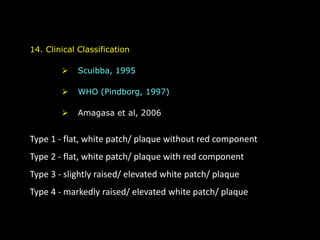 14. Clinical Classification
 Scuibba, 1995
 WHO (Pindborg, 1997)
 Amagasa et al, 2006
Type 1 - flat, white patch/ plaque without red component
Type 2 - flat, white patch/ plaque with red component
Type 3 - slightly raised/ elevated white patch/ plaque
Type 4 - markedly raised/ elevated white patch/ plaque
 