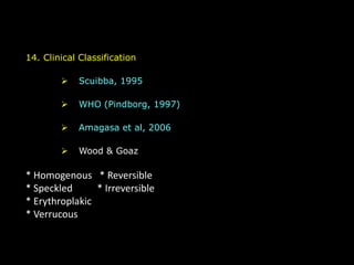 14. Clinical Classification
 Scuibba, 1995
 WHO (Pindborg, 1997)
 Amagasa et al, 2006
 Wood & Goaz
* Homogenous * Reversible
* Speckled * Irreversible
* Erythroplakic
* Verrucous
 