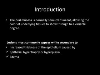 Introduction
• The oral mucosa is normally semi-translucent, allowing the
color of underlying tissues to show through to a variable
degree.
Lesions most commonly appear white secondary to
• Increased thickness of the epithelium caused by
 Epithelial hypertrophy or hyperplasia,
 Edema
 