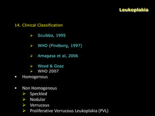 Leukoplakia
14. Clinical Classification
 Scuibba, 1995
 WHO (Pindborg, 1997)
 Amagasa et al, 2006
 Wood & Goaz
 WHO 2007
• Homogenous
• Non Homogenous
 Speckled
 Nodular
 Verrucous
 Proliferative Verrucous Leukoplakia (PVL)
 
