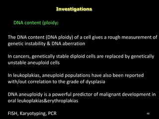 48
Investigations
DNA content (ploidy)
The DNA content (DNA ploidy) of a cell gives a rough measurement of
genetic instability & DNA aberration
In cancers, genetically stable diploid cells are replaced by genetically
unstable aneuploid cells
In leukoplakias, aneuploid populations have also been reported
with/out correlation to the grade of dysplasia
DNA aneuploidy is a powerful predictor of malignant development in
oral leukoplakias&erythroplakias
FISH, Karyotyping, PCR
 