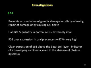 50
Investigations
p 53
Prevents accumulation of genetic damage in cells by allowing
repair of damage or by causing cell death
Half-life & quantity in normal cells - extremely small
P53 over expression in oral precancers – 47% - very high
Clear expression of p53 above the basal cell layer - indicator
of a developing carcinoma, even in the absence of obvious
dysplasia
 