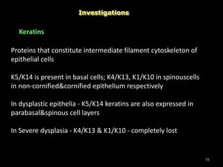 51
Investigations
Keratins
Proteins that constitute intermediate filament cytoskeleton of
epithelial cells
K5/K14 is present in basal cells; K4/K13, K1/K10 in spinouscells
in non-cornified&cornified epithelium respectively
In dysplastic epithelia - K5/K14 keratins are also expressed in
parabasal&spinous cell layers
In Severe dysplasia - K4/K13 & K1/K10 - completely lost
 
