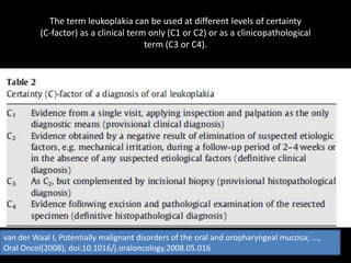 The term leukoplakia can be used at different levels of certainty
(C-factor) as a clinical term only (C1 or C2) or as a clinicopathological
term (C3 or C4).
van der Waal I, Potentially malignant disorders of the oral and oropharyngeal mucosa; ...,
Oral Oncol(2008), doi:10.1016/j.oraloncology.2008.05.016
 