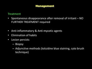 Treatment
• Spontaneous disappearance after removal of irritant – NO
FURTHER TREATMENT required
• Anti-inflammatory & Anti-mycotic agents
• Elimination of habits
• Lesion persists
– Biopsy
– Adjunctive methods (toluidine blue staining, cyto brush
technique)
Management
 