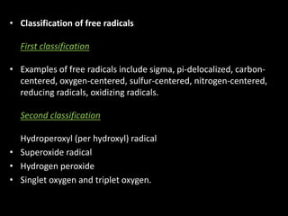 • Classification of free radicals
First classification
• Examples of free radicals include sigma, pi-delocalized, carbon-
centered, oxygen-centered, sulfur-centered, nitrogen-centered,
reducing radicals, oxidizing radicals.
Second classification
Hydroperoxyl (per hydroxyl) radical
• Superoxide radical
• Hydrogen peroxide
• Singlet oxygen and triplet oxygen.
 