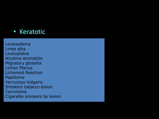 • Keratotic
Leukoedema
Linea alba
Leukoplakia
Nicotina stomatitis
Migratory glossitis
Lichen Planus
Lichenoid Reaction
Papilloma
Verrucous Vulgaris
Smokers tobacco lesion
Carcinoma
Cigarette smokers lip lesion
 