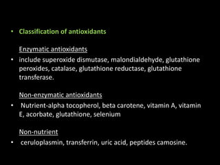 • Classification of antioxidants
Enzymatic antioxidants
• include superoxide dismutase, malondialdehyde, glutathione
peroxides, catalase, glutathione reductase, glutathione
transferase.
Non-enzymatic antioxidants
• Nutrient-alpha tocopherol, beta carotene, vitamin A, vitamin
E, acorbate, glutathione, selenium
Non-nutrient
• ceruloplasmin, transferrin, uric acid, peptides camosine.
 