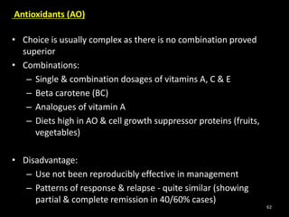 Antioxidants (AO)
• Choice is usually complex as there is no combination proved
superior
• Combinations:
– Single & combination dosages of vitamins A, C & E
– Beta carotene (BC)
– Analogues of vitamin A
– Diets high in AO & cell growth suppressor proteins (fruits,
vegetables)
• Disadvantage:
– Use not been reproducibly effective in management
– Patterns of response & relapse - quite similar (showing
partial & complete remission in 40/60% cases)
62
 