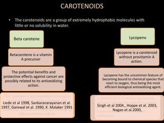 CAROTENOIDS
• The carotenoids are a group of extremely hydrophobic molecules with
little or no solubility in water.
Beta carotene
Betacarotene is a vitamin
A precursor
The potential benefits and
protective effects against cancer are
possibly related to its antioxidizing
action.
This function is accomplished through a
ligation between beta-carotene and
oxygen, which is an unstable reactive
molecule, thus diminishing the damaging
effects of free radicals
.
Liede et al 1998, Sankaranarayanan et al.
1997, Garewal et al. 1990, K. Malaker 1991
Lycopene
Lycopene is a carotenoid
without provitamin A
action.
In addition to its antioxidizing property,
lycopene also has the capacity to modify
intercellular exchange junctions, and this
is considered to be an anticancer
mechanism
Lycopene has the uncommon feature of
becoming bound to chemical species that
react to oxygen, thus being the most
efficient biological antioxidizing agent.
Singh et al 2004., Hoppe et al. 2003,
Nagao et al.2000,
 