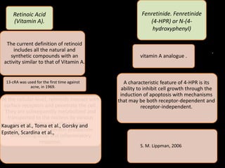 Retinoic Acid
(Vitamin A).
The current definition of retinoid
includes all the natural and
synthetic compounds with an
activity similar to that of Vitamin A.
13-cRA was used for the first time against
acne, in 1969.
.
S. M. Lippman, 2006
At the cellular-level, retinoids interact with
surface receptors and penetrate the cell.
They are subsequently metabolized and
transported to the nucleus by various
proteins. Retinoids affect diverse
processes, such as keratin production
immunologiaccal and inflammatory
response.
Kaugars et al., Toma et al., Gorsky and
Epstein, Scardina et al.,
Fenretinide. Fenretinide
(4-HPR) or N-(4-
hydroxyphenyl)
vitamin A analogue .
A characteristic feature of 4-HPR is its
ability to inhibit cell growth through the
induction of apoptosis with mechanisms
that may be both receptor-dependent and
receptor-independent.
 