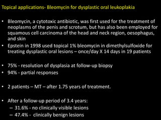 Topical applications- Bleomycin for dysplastic oral leukoplakia
• Bleomycin, a cytotoxic antibiotic, was first used for the treatment of
neoplasms of the penis and scrotum, but has also been employed for
squamous cell carcinoma of the head and neck region, oesophagus,
and skin
• Epstein in 1998 used topical 1% bleomycin in dimethylsulfoxide for
treating dysplastic oral lesions – once/day X 14 days in 19 patients
• 75% - resolution of dysplasia at follow-up biopsy
• 94% - partial responses
• 2 patients – MT – after 1.75 years of treatment.
• After a follow-up period of 3.4 years:
– 31.6% - no clinically visible lesions
– 47.4% - clinically benign lesions
 
