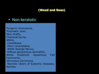 • Non keratotic
(Wood and Goaz)
Pyogenic Granuloma,
Traumatic ulcer,
Skin Grafts,
Chemical burns,
ANUG,
Candidiasis,
Hairy Leukoplakia,
White Sponge Nevus,
Diffuse gangrenous stomatitis,
White Exophytic Squamous Cell
Carcinoma,
Verrucous Carcinoma,
Necrotic Ulcers of Systemic Diseases,
Rarities
 