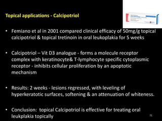 Topical applications - Calcipotriol
• Femiano et al in 2001 compared clinical efficacy of 50mg/g topical
calcipotriol & topical tretinoin in oral leukoplakia for 5 weeks
• Calcipotriol – Vit D3 analogue - forms a molecule receptor
complex with keratinocyte& T-lymphocyte specific cytoplasmic
receptor - inhibits cellular proliferation by an apoptotic
mechanism
• Results: 2 weeks - lesions regressed, with leveling of
hyperkeratotic surfaces, softening & an attenuation of whiteness.
• Conclusion: topical Calcipotriol is effective for treating oral
leukplakia topically 71
 