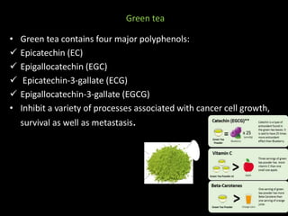Green tea
• Green tea contains four major polyphenols:
 Epicatechin (EC)
 Epigallocatechin (EGC)
 Epicatechin-3-gallate (ECG)
 Epigallocatechin-3-gallate (EGCG)
• Inhibit a variety of processes associated with cancer cell growth,
survival as well as metastasis.
 