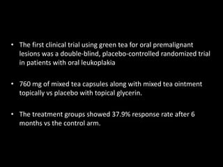 • The first clinical trial using green tea for oral premalignant
lesions was a double-blind, placebo-controlled randomized trial
in patients with oral leukoplakia
• 760 mg of mixed tea capsules along with mixed tea ointment
topically vs placebo with topical glycerin.
• The treatment groups showed 37.9% response rate after 6
months vs the control arm.
 