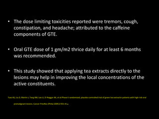 • The dose limiting toxicities reported were tremors, cough,
constipation, and headache; attributed to the caffeine
components of GTE.
• Oral GTE dose of 1 gm/m2 thrice daily for at least 6 months
was recommended.
• This study showed that applying tea extracts directly to the
lesions may help in improving the local concentrations of the
active constituents.
Tsao AS, Liu D, Martin J, Tang XM, Lee JJ, El-Naggar AK, et al.Phase II randomized, placebo-controlled trial of green tea extractin patients with high-risk oral
premalignant lesions. Cancer PrevRes (Phila) 2009;2:931-41.
 