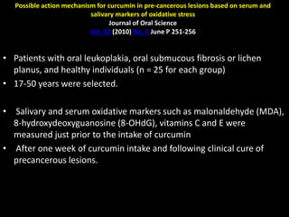 Possible action mechanism for curcumin in pre-cancerous lesions based on serum and
salivary markers of oxidative stress
Journal of Oral Science
Vol. 52 (2010) No. 2 June P 251-256
• Patients with oral leukoplakia, oral submucous fibrosis or lichen
planus, and healthy individuals (n = 25 for each group)
• 17-50 years were selected.
• Salivary and serum oxidative markers such as malonaldehyde (MDA),
8-hydroxydeoxyguanosine (8-OHdG), vitamins C and E were
measured just prior to the intake of curcumin
• After one week of curcumin intake and following clinical cure of
precancerous lesions.
 