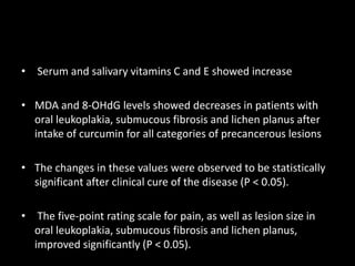 • Serum and salivary vitamins C and E showed increase
• MDA and 8-OHdG levels showed decreases in patients with
oral leukoplakia, submucous fibrosis and lichen planus after
intake of curcumin for all categories of precancerous lesions
• The changes in these values were observed to be statistically
significant after clinical cure of the disease (P < 0.05).
• The five-point rating scale for pain, as well as lesion size in
oral leukoplakia, submucous fibrosis and lichen planus,
improved significantly (P < 0.05).
 