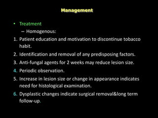 • Treatment
– Homogenous:
1. Patient education and motivation to discontinue tobacco
habit.
2. Identification and removal of any predisposing factors.
3. Anti-fungal agents for 2 weeks may reduce lesion size.
4. Periodic observation.
5. Increase in lesion size or change in appearance indicates
need for histological examination.
6. Dysplastic changes indicate surgical removal&long term
follow-up.
Management
 