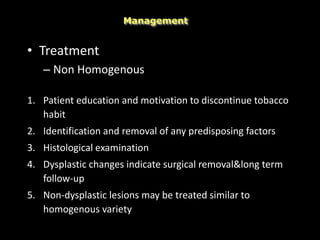 • Treatment
– Non Homogenous
1. Patient education and motivation to discontinue tobacco
habit
2. Identification and removal of any predisposing factors
3. Histological examination
4. Dysplastic changes indicate surgical removal&long term
follow-up
5. Non-dysplastic lesions may be treated similar to
homogenous variety
Management
 
