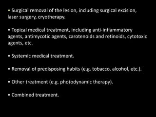 • Surgical removal of the lesion, including surgical excision,
laser surgery, cryotherapy.
• Topical medical treatment, including anti-inflammatory
agents, antimycotic agents, carotenoids and retinoids, cytotoxic
agents, etc.
• Systemic medical treatment.
• Removal of predisposing habits (e.g. tobacco, alcohol, etc.).
• Other treatment (e.g. photodynamic therapy).
• Combined treatment.
 