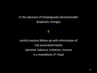 In the absence of histologically demonstrable
dysplastic changes
↓
careful routine follow up with elimination of
risk associated habits
(alcohol, tobacco, irritation, trauma
is a mandatory 1st step)
83
 