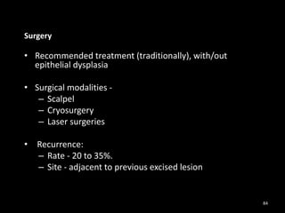 Surgery
• Recommended treatment (traditionally), with/out
epithelial dysplasia
• Surgical modalities -
– Scalpel
– Cryosurgery
– Laser surgeries
• Recurrence:
– Rate - 20 to 35%.
– Site - adjacent to previous excised lesion
84
 