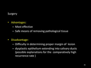 Surgery
• Advantages:
– Most effective
– Safe means of removing pathological tissue
• Disadvantage:
– Difficulty in determining proper margin of lesion
– dysplastic epithelium extending into salivary ducts
(possible explanations for the comparatively high
recurrence rate )
85
 