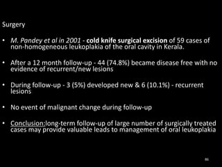 Surgery
• M. Pandey et al in 2001 - cold knife surgical excision of 59 cases of
non-homogeneous leukoplakia of the oral cavity in Kerala.
• After a 12 month follow-up - 44 (74.8%) became disease free with no
evidence of recurrent/new lesions
• During follow-up - 3 (5%) developed new & 6 (10.1%) - recurrent
lesions
• No event of malignant change during follow-up
• Conclusion:long-term follow-up of large number of surgically treated
cases may provide valuable leads to management of oral leukoplakia
86
 